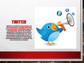 TWITTER
TWITTERES UN SERVICIO DE MICROBLOGGING,CON
SEDE EN SAN FRANCISCO, CALIFORNIA,CON FILIALES
EN SAN ANTONIO TEXAS Y BOSTON(MASSACHUSETTS)
EN ESTADOS UNIDOS. TWITTER, INC. FUE CREADO
ORIGINALMENTEEN CALIFORNIA,PERO ESTÁ BAJO LA
JURISDICCIÓNDE DELAWARE DESDE 2007.7 DESDE
QUE JACK DORSEY LO CREÓ EN MARZO DE 2006, Y LO
LANZÓEN JULIO DEL MISMO AÑO, LA RED HA GANADO
POPULARIDADMUNDIALMENTE Y SE ESTIMA QUE TIENE
MÁS DE 200 MILLONES DE USUARIOS
 