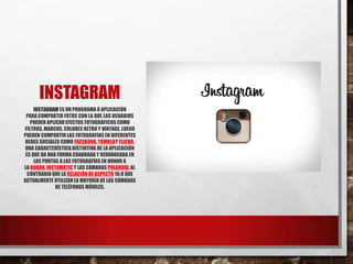 INSTAGRAM
INSTAGRAM ES UN PROGRAMA O APLICACIÓN
PARA COMPARTIR FOTOS CON LA QUE LOS USUARIOS
PUEDEN APLICAREFECTOS FOTOGRÁFICOS COMO
FILTROS,MARCOS, COLORES RETRO Y VINTAGE, LUEGO
PUEDEN COMPARTIRLAS FOTOGRAFÍAS EN DIFERENTES
REDES SOCIALES COMO FACEBOOK, TUMBLRY FLICKR.
UNA CARACTERÍSTICA DISTINTIVA DE LA APLICACIÓN
ES QUE DA UNA FORMA CUADRADA Y REDONDEADA EN
LAS PUNTAS A LAS FOTOGRAFÍAS EN HONOR A
LA KODAK, INSTAMATIC Y LAS CÁMARAS POLAROID,AL
CONTRARIOQUE LA RELACIÓN DE ASPECTO 16:9 QUE
ACTUALMENTE UTILIZAN LA MAYORÍA DE LAS CÁMARAS
DE TELÉFONOS MÓVILES.
 