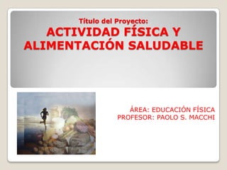Título del Proyecto:
ACTIVIDAD FÍSICA Y
ALIMENTACIÓN SALUDABLE
ÁREA: EDUCACIÓN FÍSICA
PROFESOR: PAOLO S. MACCHI
 