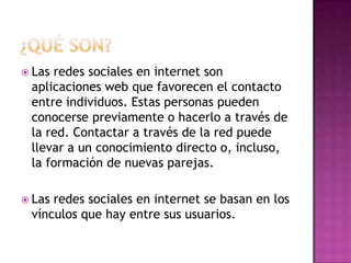  Las redes sociales en internet son
aplicaciones web que favorecen el contacto
entre individuos. Estas personas pueden
conocerse previamente o hacerlo a través de
la red. Contactar a través de la red puede
llevar a un conocimiento directo o, incluso,
la formación de nuevas parejas.
 Las redes sociales en internet se basan en los
vínculos que hay entre sus usuarios.
 