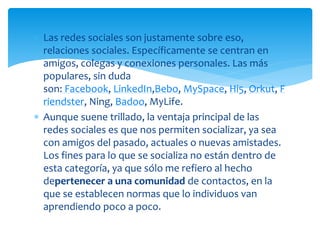  Las redes sociales son justamente sobre eso,
relaciones sociales. Específicamente se centran en
amigos, colegas y conexiones personales. Las más
populares, sin duda
son: Facebook, LinkedIn,Bebo, MySpace, Hi5, Orkut, F
riendster, Ning, Badoo, MyLife.
 Aunque suene trillado, la ventaja principal de las
redes sociales es que nos permiten socializar, ya sea
con amigos del pasado, actuales o nuevas amistades.
Los fines para lo que se socializa no están dentro de
esta categoría, ya que sólo me refiero al hecho
depertenecer a una comunidad de contactos, en la
que se establecen normas que lo individuos van
aprendiendo poco a poco.

 