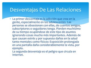 Desventajas De Las Relaciones
 La primer desventaja es la adicción que crea en la
gente, especialmente en los adolescentes. Las
personas se obsesionan con ellas, de cuantos amigos,
subscriptores o seguidores tenga. Pierden muchísimo
de su tiempo ocupándose de este tipo de asuntos
ignorando cosas mucho más importantes. Además de
que causan estrés y por supuesto daños en la salud
tanto mentales como físicos: Exposición prolongada
en una pantalla daña considerablemente la vista, por
ejemplo.
La segunda desventaja es el peligro que circula en
Internet.

 
