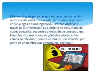 Existen miles de personas que se crean cuentan en las
redes sociales malintencionadamente para hacer caer
en sus juegos a niños ingenuos. Rastrean usuarios a
través de la información que obtiene de ellos. Robo de
claves bancarias, secuestro y violación de personas, etc.
Ejemplos de casos abundan. ¿Cuántas adolescentes
vemos en televisión, como víctimas de una violación por
parte de un hombre que conoció en Facebook?

 