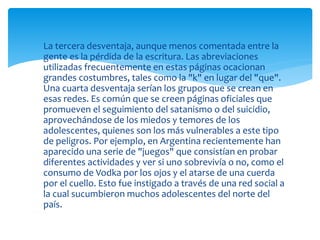  La tercera desventaja, aunque menos comentada entre la
gente es la pérdida de la escritura. Las abreviaciones
utilizadas frecuentemente en estas páginas ocacionan
grandes costumbres, tales como la "k" en lugar del "que".
Una cuarta desventaja serían los grupos que se crean en
esas redes. Es común que se creen páginas oficiales que
promueven el seguimiento del satanismo o del suicidio,
aprovechándose de los miedos y temores de los
adolescentes, quienes son los más vulnerables a este tipo
de peligros. Por ejemplo, en Argentina recientemente han
aparecido una serie de "juegos" que consistían en probar
diferentes actividades y ver si uno sobrevivía o no, como el
consumo de Vodka por los ojos y el atarse de una cuerda
por el cuello. Esto fue instigado a través de una red social a
la cual sucumbieron muchos adolescentes del norte del
país.

 