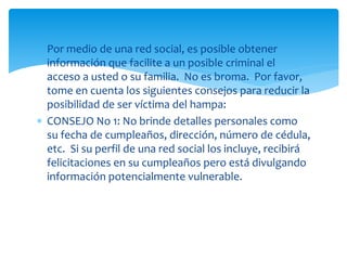  Por medio de una red social, es posible obtener
información que facilite a un posible criminal el
acceso a usted o su familia. No es broma. Por favor,
tome en cuenta los siguientes consejos para reducir la
posibilidad de ser víctima del hampa:
 CONSEJO No 1: No brinde detalles personales como
su fecha de cumpleaños, dirección, número de cédula,
etc. Si su perfil de una red social los incluye, recibirá
felicitaciones en su cumpleaños pero está divulgando
información potencialmente vulnerable.

 
