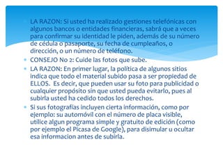  LA RAZON: Si usted ha realizado gestiones telefónicas con
algunos bancos o entidades financieras, sabrá que a veces
para confirmar su identidad le piden, además de su número
de cédula o pasaporte, su fecha de cumpleaños, o
dirección, o un número de teléfono.
 CONSEJO No 2: Cuide las fotos que sube.
 LA RAZON: En primer lugar, la política de algunos sitios
indica que todo el material subido pasa a ser propiedad de
ELLOS. Es decir, que pueden usar su foto para publicidad o
cualquier propósito sin que usted pueda evitarlo, pues al
subirla usted ha cedido todos los derechos.
 Si sus fotografías incluyen cierta información, como por
ejemplo: su automóvil con el número de placa visible,
utilice algun programa simple y gratuito de edición (como
por ejemplo el Picasa de Google), para disimular u ocultar
esa informacion antes de subirla.

 