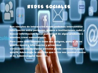 REDES SOCIALES

Son vínculos de interacción donde podemos intercambiar
información entre personas, grupos e instituciones; subir y
buscar información; hacer publicidad de algún producto o
eventos; crear comunidades.

Pero como todo también tiene sus peligros, pues si no se
guarda nuestra información y privacidad
correctamente, cualquier persona puede controlarla como
quiera; Además de la adicción que estas nos pueden causar
si no sabemos tener buen uso.

 