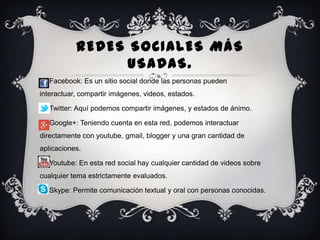 REDES SOCIALES MÁS
USADAS.
 Facebook: Es un sitio social donde las personas pueden
interactuar, compartir imágenes, videos, estados.
 Twitter: Aquí podemos compartir imágenes, y estados de ánimo.

 Google+: Teniendo cuenta en esta red, podemos interactuar
directamente con youtube, gmail, blogger y una gran cantidad de
aplicaciones.
 Youtube: En esta red social hay cualquier cantidad de videos sobre

cualquier tema estrictamente evaluados.
 Skype: Permite comunicación textual y oral con personas conocidas.

 
