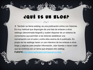 ¿QUÉ ES UN BLOG?
 También se llama weblog; es una publicación online con historias.
Es muy habitual que dispongan de una lista de enlaces a otros
weblogs (denominada blogroll) y suelen disponer de un sistema de

comentarios que permiten a los lectores establecer una
conversación con el autor y entre ellos acerca de lo publicado. Es
propio de los weblogs hacer un uso intensivo de los enlaces a otros
blogs y páginas para ampliar información, citar fuentes o hacer notar
que se continúa con un tema que empezó otro weblog.
FUENTE:http://www.weblogssl.com/que-es-un-blog

 