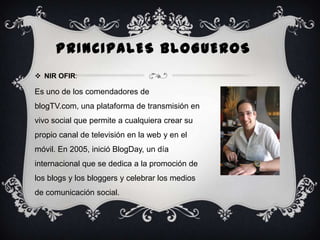 PRINCIPALES BLOGUEROS
 NIR OFIR:

Es uno de los comendadores de
blogTV.com, una plataforma de transmisión en
vivo social que permite a cualquiera crear su
propio canal de televisión en la web y en el

móvil. En 2005, inició BlogDay, un día
internacional que se dedica a la promoción de
los blogs y los bloggers y celebrar los medios
de comunicación social.

 