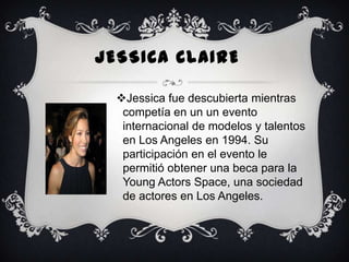 JESSICA CLAIRE
Jessica fue descubierta mientras
competía en un un evento
internacional de modelos y talentos
en Los Angeles en 1994. Su
participación en el evento le
permitió obtener una beca para la
Young Actors Space, una sociedad
de actores en Los Angeles.

 