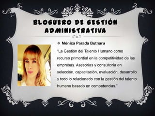 BLOGUERO DE GESTIÓN
ADMINISTRATIVA
 Mónica Parada Butnaru
“La Gestión del Talento Humano como
recurso primordial en la competitividad de las

empresas. Asesorías y consultoría en
selección, capacitación, evaluación, desarrollo
y todo lo relacionado con la gestión del talento
humano basado en competencias.”

 