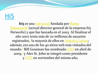 Hi5
hi5 es una red social fundada por Ramu
Yalamanchi (actual director general de la empresa hi5
Networks) y que fue lanzada en el 2003. Al finalizar el
año 2007 tenía más de 70 millones de usuarios
registrados,1 la mayoría de ellos en América Latina;
además, era uno de los 40 sitios web más visitados del
mundo.2 Bill Gossman fue nombrado CEO en abril de
2009,3 y Alex St. John se integró como presidente
y CTO en noviembre del mismo año.

 