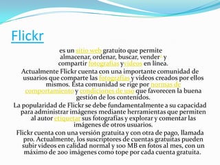 Flickr
es un sitio web gratuito que permite
almacenar, ordenar, buscar, vender2 y
compartir fotografías yvideos en línea.
Actualmente Flickr cuenta con una importante comunidad de
usuarios que comparte las fotografías y videos creados por ellos
mismos. Esta comunidad se rige por normas de
comportamiento y condiciones de uso que favorecen la buena
gestión de los contenidos.
La popularidad de Flickr se debe fundamentalmente a su capacidad
para administrar imágenes mediante herramientas que permiten
al autor etiquetar sus fotografías y explorar y comentar las
imágenes de otros usuarios.
Flickr cuenta con una versión gratuita y con otra de pago, llamada
pro. Actualmente, los suscriptores de cuentas gratuitas pueden
subir videos en calidad normal y 100 MB en fotos al mes, con un
máximo de 200 imágenes como tope por cada cuenta gratuita.

 