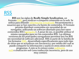 RSS
RSS son las siglas de Really Simple Syndication, un
formato XML para sindicar o compartir contenido en la web. Se
utiliza para difundir información actualizada frecuentemente a
usuarios que se han suscrito a la fuente de contenidos. El formato
permite distribuir contenidos sin necesidad de un
navegador, utilizando un software diseñado para leer estos
contenidos RSS (agregador). A pesar de eso, es posible utilizar el
mismo navegador para ver los contenidos RSS. Las últimas
versiones de los principales navegadores permiten leer los RSS
sin necesidad de software adicional. RSS es parte de la familia de
los formatos XML, desarrollado específicamente para todo tipo
de sitios que se actualicen con frecuencia y por medio del cual se
puede compartir la información y usarla en otros sitios web o
programas. A esto se le conoce como redifusión
web o sindicación web (una traducción incorrecta, pero de uso
muy común).

 