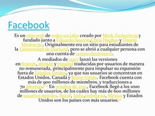 Facebook
Es un sitio web de redes sociales creado por Mark Zuckerberg y
fundado junto a Eduardo Saverin,Chris Hughes y Dustin
Moskovitz. Originalmente era un sitio para estudiantes de
la Universidad de Harvard, pero se abrió a cualquier persona con
una cuenta de correo electrónico.
A mediados de 2007 lanzó las versiones
en francés, alemán y español traducidas por usuarios de manera
no remunerada,7principalmente para impulsar su expansión
fuera de Estados Unidos, ya que sus usuarios se concentran en
Estados Unidos, Canadá y Reino Unido. Facebook cuenta con
más de 900 millones de miembros, y traducciones a
70 idiomas.8 9 En octubre de 2012, Facebook llegó a los 1000
millones de usuarios, de los cuáles hay más de 600 millones
de usuarios móviles. Brasil, India,Indonesia, México y Estados
Unidos son los países con más usuarios.10

 