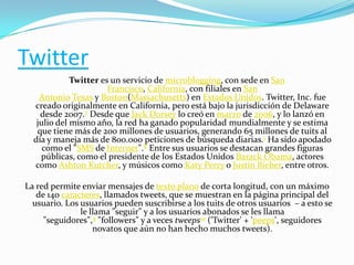 Twitter
Twitter es un servicio de microblogging, con sede en San
Francisco, California, con filiales en San
Antonio Texas y Boston(Massachusetts) en Estados Unidos. Twitter, Inc. fue
creado originalmente en California, pero está bajo la jurisdicción de Delaware
desde 2007.7 Desde que Jack Dorsey lo creó en marzo de 2006, y lo lanzó en
julio del mismo año, la red ha ganado popularidad mundialmente y se estima
que tiene más de 200 millones de usuarios, generando 65 millones de tuits al
día y maneja más de 800.000 peticiones de búsqueda diarias.1 Ha sido apodado
como el "SMS de Internet".8 Entre sus usuarios se destacan grandes figuras
públicas, como el presidente de los Estados Unidos Barack Obama, actores
como Ashton Kutcher, y músicos como Katy Perry o Justin Bieber, entre otros.
La red permite enviar mensajes de texto plano de corta longitud, con un máximo
de 140 caracteres, llamados tweets, que se muestran en la página principal del
usuario. Los usuarios pueden suscribirse a los tuits de otros usuarios – a esto se
le llama "seguir" y a los usuarios abonados se les llama
"seguidores",9 "followers" y a veces tweeps10 ('Twitter' + 'peeps', seguidores
novatos que aún no han hecho muchos tweets).

 