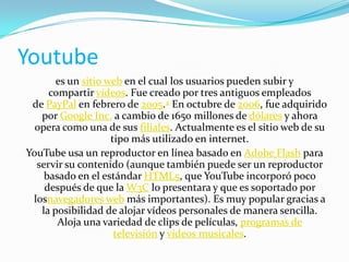 Youtube
es un sitio web en el cual los usuarios pueden subir y
compartir vídeos. Fue creado por tres antiguos empleados
de PayPal en febrero de 2005.4 En octubre de 2006, fue adquirido
por Google Inc. a cambio de 1650 millones de dólares y ahora
opera como una de sus filiales. Actualmente es el sitio web de su
tipo más utilizado en internet.
YouTube usa un reproductor en línea basado en Adobe Flash para
servir su contenido (aunque también puede ser un reproductor
basado en el estándar HTML5, que YouTube incorporó poco
después de que la W3C lo presentara y que es soportado por
losnavegadores web más importantes). Es muy popular gracias a
la posibilidad de alojar vídeos personales de manera sencilla.
Aloja una variedad de clips de películas, programas de
televisión y vídeos musicales.

 