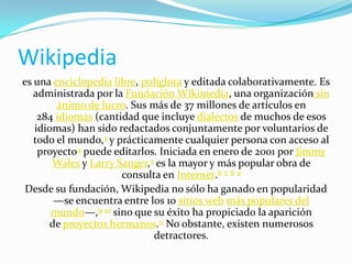Wikipedia
es una enciclopedia libre, políglota y editada colaborativamente. Es
administrada por la Fundación Wikimedia, una organización sin
ánimo de lucro. Sus más de 37 millones de artículos en
284 idiomas (cantidad que incluye dialectos de muchos de esos
idiomas) han sido redactados conjuntamente por voluntarios de
todo el mundo,3 y prácticamente cualquier persona con acceso al
proyecto4 puede editarlos. Iniciada en enero de 2001 por Jimmy
Wales y Larry Sanger,5 es la mayor y más popular obra de
consulta en Internet.6 7 8 9
Desde su fundación, Wikipedia no sólo ha ganado en popularidad
—se encuentra entre los 10 sitios web más populares del
mundo—,9 10 sino que su éxito ha propiciado la aparición
de proyectos hermanos.11 No obstante, existen numerosos
detractores.

 