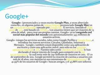 Google+
Google+ (pronunciado y a veces escrito Google Plus, a veces abreviado
como G+, en algunos países de lengua hispanapronunciado Google Más) es
un servicio de red social operado por Google Inc. El servicio, lanzado el 28 de
junio de 2011, está basado en HTML5. Los usuarios tienen que ser mayores de 13
años de edad,2 para crear sus propias cuentas. Google+ ya es lasegunda red
social más popular del mundo con aproximadamente 343 millones de
usuarios activos.
Google+ integra los servicios sociales, tales como Google Perfiles y Google Buzz, e
introduce los nuevos servicios: Círculos, Quedadas, Intereses y
Mensajes.3 Google+ también estará disponible como una aplicación de
escritorio y como una aplicación móvil, pero sólo en los sistemas
operativos Android e iOS. Fuentes tales como The New York Times lo han
declarado el mayor intento de Google para competir con la red
social Facebook,4 la cual tenía más de 750 millones de usuarios en 2011.5 El 20
de septiembre de 2011, Google permitió la creación de cuentas a usuarios con
más de 18 años, con mejoras en sus extensiones devideoconferencias.6 El
41.99% de los usuarios de Google+ buscan amigos, y el 43.88% son solteros.

 