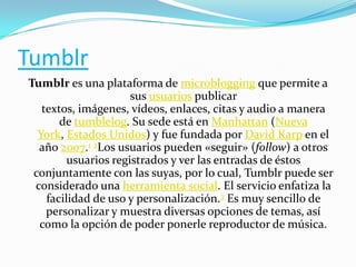 Tumblr
Tumblr es una plataforma de microblogging que permite a
sus usuarios publicar
textos, imágenes, vídeos, enlaces, citas y audio a manera
de tumblelog. Su sede está en Manhattan (Nueva
York, Estados Unidos) y fue fundada por David Karp en el
año 2007.1 2Los usuarios pueden «seguir» (follow) a otros
usuarios registrados y ver las entradas de éstos
conjuntamente con las suyas, por lo cual, Tumblr puede ser
considerado una herramienta social. El servicio enfatiza la
facilidad de uso y personalización.3 Es muy sencillo de
personalizar y muestra diversas opciones de temas, así
como la opción de poder ponerle reproductor de música.

 