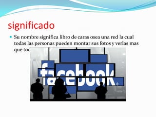 significado
 Su nombre significa libro de caras osea una red la cual

todas las personas pueden montar sus fotos y verlas mas
que todo

 