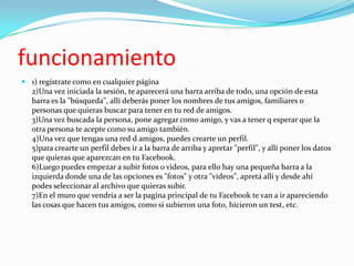 funcionamiento
 1) regístrate como en cualquier página
2)Una vez iniciada la sesión, te aparecerá una barra arriba de todo, una opción de esta
barra es la "búsqueda", allí deberás poner los nombres de tus amigos, familiares o
personas que quieras buscar para tener en tu red de amigos.
3)Una vez buscada la persona, pone agregar como amigo, y vas a tener q esperar que la
otra persona te acepte como su amigo también.
4)Una vez que tengas una red d amigos, puedes crearte un perfil.
5)para crearte un perfil debes ir a la barra de arriba y apretar "perfil", y allí poner los datos
que quieras que aparezcan en tu Facebook.
6)Luego puedes empezar a subir fotos o videos, para ello hay una pequeña barra a la
izquierda donde una de las opciones es "fotos" y otra "videos", apretá allí y desde ahí
podes seleccionar al archivo que quieras subir.
7)En el muro que vendría a ser la pagina principal de tu Facebook te van a ir apareciendo
las cosas que hacen tus amigos, como si subieron una foto, hicieron un test, etc.

 