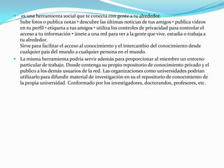 

es una herramienta social que te conecta con gente a tu alrededor.
Sube fotos o publica notas • descubre las últimas noticias de tus amigos • publica videos
en tu perfil • etiqueta a tus amigos • utiliza los controles de privacidad para controlar el
acceso a tu información • únete a una red para ver a la gente que vive, estudia o trabaja a
tu alrededor.
Sirve para facilitar el acceso al conocimiento y el intercambio del conocimiento desde
cualquier país del mundo a cualquier persona en el mundo.
 La misma herramienta podría servir además para proporcionar al miembro un entorno
particular de trabajo. Donde contenga su propio repositorio de conocimiento privado y el
publico a los demás usuarios de la red. Las organizaciones como universidades podrían
utilizarlo para difundir material de investigación en su el repositorio de conocimiento de
la propia universidad. Conformado por los investigadores, doctorandos, profesores, etc.

 