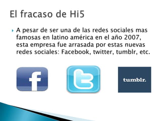

A pesar de ser una de las redes sociales mas
famosas en latino américa en el año 2007,
esta empresa fue arrasada por estas nuevas
redes sociales: Facebook, twitter, tumblr, etc.

 
