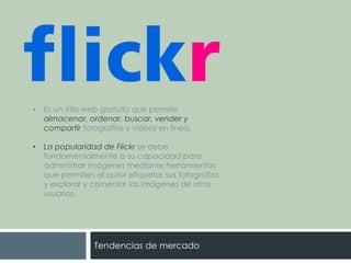 •

Es un sitio web gratuito que permite
almacenar, ordenar, buscar, vender y
compartir fotografías y videos en línea.

•

La popularidad de Flickr se debe
fundamentalmente a su capacidad para
administrar imágenes mediante herramientas
que permiten al autor etiquetar sus fotografías
y explorar y comentar las imágenes de otros
usuarios.

Tendencias de mercado

 