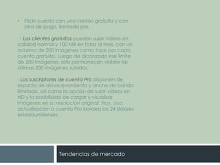 •

Flickr cuenta con una versión gratuita y con
otra de pago, llamada pro.

- Los clientes gratuitos pueden subir videos en
calidad normal y 100 MB en fotos al mes, con un
máximo de 200 imágenes como tope por cada
cuenta gratuita. Luego de alcanzado ese límite
de 200 imágenes, sólo permanecen visibles las
últimas 200 imágenes subidas
- Los suscriptores de cuenta Pro disponen de
espacio de almacenamiento y ancho de banda
ilimitado, así como la opción de subir videos en
HD y la posibilidad de cargar y visualizar
imágenes en su resolución original. Hoy, una
actualización a cuenta Pro bordea los 24 dólares
estadounidenses.

Tendencias de mercado

 