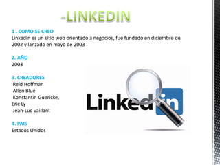 1 . COMO SE CREO
LinkedIn es un sitio web orientado a negocios, fue fundado en diciembre de
2002 y lanzado en mayo de 2003
2. AÑO
2003
3. CREADORES
Reid Hoffman
Allen Blue
Konstantin Guericke,
Eric Ly
Jean-Luc Vaillant

4. PAIS
Estados Unidos

 