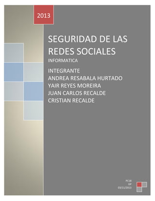 2013

SEGURIDAD DE LAS
REDES SOCIALES
INFORMATICA

INTEGRANTE
GER
ANDREA RESABALA HURTADO
YAIR REYES MOREIRA
JUAN CARLOS RECALDE
CRISTIAN RECALDE

PC18
GP
03/11/2013 0

 