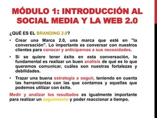 MÓDULO 1: INTRODUCCIÓN AL
SOCIAL MEDIA Y LA WEB 2.0
¿QUÉ ES EL BRANDING 2.0?
• Crear una Marca 2.0, una marca que esté en "la
conversación". Lo importante es conversar con nuestros
clientes para conocer y anticiparnos a sus necesidades.
• Si se quiere tener éxito en esta conversación, lo
fundamental es realizar un buen análisis de qué es lo que
queremos comunicar, cuáles son nuestras fortalezas y
debilidades.
• Trazar una buena estrategia a seguir, teniendo en cuenta
las herramientas con las que contamos y aquellas que
podemos utilizar con éxito.
Medir y analizar los resultados es igualmente importante
para realizar un seguimiento y poder reaccionar a tiempo.

 