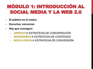 MÓDULO 1: INTRODUCCIÓN AL
SOCIAL MEDIA Y LA WEB 2.0
-

El público es el centro.

-

Escuchar, conversar.

-

Hay que conseguir:

-

APRECIO ESTRATEGIA DE CONVERSACIÓN
SEGUIDORES ESTRATEGIA DE CONTENIDO
BOCA A BOCA ESTRATEGIA DE CONVERSIÓN

 