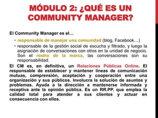 MÓDULO 2: ¿QUÉ ES UN
COMMUNITY MANAGER?
El Community Manager es el…
• responsable de manejar una comunidad (blog, Facebook…)
• responsable de la gestión social de escucha y filtrado, y luego la
asignación de conversaciones con otros en la unidad de negocio.
Son el rostro de la marca, las conversaciones son su
responsabilidad.
El CM es, en definitiva, un Relaciones Públicas Online. El
responsable de establecer y mantener líneas de comunicación
mutuas, comprensión, aceptación y cooperación entre una
organización y sus públicos. Involucra la solución de asuntos y
problemas. Ayuda a la dirección a mantenerse informada y
receptiva ante la opinión pública. Es un RR.PP. que emplea la
calidad total para atender a sus clientes y actuar en
consecuencia con ellos.

 