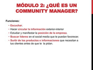 MÓDULO 2: ¿QUÉ ES UN
COMMUNITY MANAGER?
Funciones:

•
•
•
•
•

Escuchar.
Hacer circular la información exterior-interior
Estudiar y manifestar la posición de la empresa.
Buscar líderes en el social media que te puedan favorecer.
Surtir de los productos e informaciones que necesitan a
tus clientes antes de que te la pidan.

 