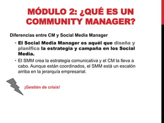 MÓDULO 2: ¿QUÉ ES UN
COMMUNITY MANAGER?
Diferencias entre CM y Social Media Manager
• El Social Media Manager es aquél que diseña y
planifica la estrategia y campaña en los Social
Media.
• El SMM crea la estrategia comunicativa y el CM la lleva a
cabo. Aunque están coordinados, el SMM está un escalón
arriba en la jerarquía empresarial.

¡Gestión de crisis!

 