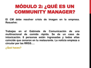 MÓDULO 2: ¿QUÉ ES UN
COMMUNITY MANAGER?
El CM debe resolver crisis de imagen en la empresa.
Resuelve:

Trabajas en el Gabinete de Comunicación de una
multinacional de comida rápida. Se da un caso de
intoxicación. 8 personas están ingresadas y todas ellas
coincide que cenaron en tu restaurante. La noticia empieza a
circular por las RRSS….
¿Qué haces?

 