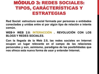 MÓDULO 3: REDES SOCIALES:
TIPOS, CARÁCTERÍSTICAS Y
ESTRATEGIAS
Red Social: estructura social formada por personas o entidades
conectadas y unidas entre sí por algún tipo de relación o interés
común.
WEB WEB 2.0: INTERACCIÓN . REVOLUCIÓN CON LOS
BLOGS Y REDES SOCIALES.
Con la llegada de la Web 2.0, las redes sociales en Internet
ocupan un lugar relevante en el campo de las relaciones
personales y son, asimismo, paradigma de las posibilidades que
nos ofrece esta nueva forma de usar y entender Internet.

 