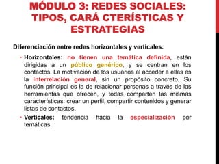 MÓDULO 3: REDES SOCIALES:
TIPOS, CARÁ CTERÍSTICAS Y
ESTRATEGIAS
Diferenciación entre redes horizontales y verticales.
• Horizontales: no tienen una temática definida, están
dirigidas a un público genérico, y se centran en los
contactos. La motivación de los usuarios al acceder a ellas es
la interrelación general, sin un propósito concreto. Su
función principal es la de relacionar personas a través de las
herramientas que ofrecen, y todas comparten las mismas
características: crear un perfil, compartir contenidos y generar
listas de contactos.
• Verticales: tendencia hacia la especialización por
temáticas.

 