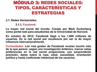 MÓDULO 3: REDES SOCIALES:
TIPOS, CARÁCTERÍSTICAS Y
ESTRATEGIAS
3.1. Redes Horizontales:
3.1.1. Facebook:
La mayor red social del mundo. Creada por Mark Zuckerberg
como portal web para estudiantes de la Universidad de Harvard.
En octubre de 2012, Facebook llegó a los 1,000 millones de
usuarios. Es la red social por excelencia por ser la de mayor
influencia internacionalmente.

Curiosidades: Los «me gusta» de Facebook revelan mucho más
de lo que parece: según una investigación británica, marcar estas
preferencias en la red social proporciona, con sorprendente
precisión, datos sobre la raza, edad, sexualidad, orientación
política y hasta coeficiente intelectual de los usuarios.

 