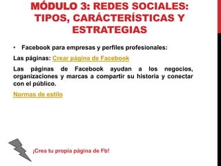 MÓDULO 3: REDES SOCIALES:
TIPOS, CARÁCTERÍSTICAS Y
ESTRATEGIAS
• Facebook para empresas y perfiles profesionales:
Las páginas: Crear página de Facebook
Las páginas de Facebook ayudan a los negocios,
organizaciones y marcas a compartir su historia y conectar
con el público.
Normas de estilo

¡Crea tu propia página de Fb!

 