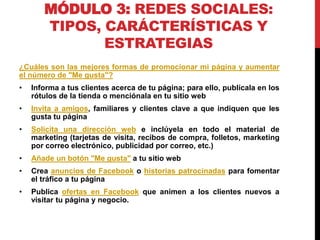 MÓDULO 3: REDES SOCIALES:
TIPOS, CARÁCTERÍSTICAS Y
ESTRATEGIAS
¿Cuáles son las mejores formas de promocionar mi página y aumentar
el número de "Me gusta"?
•

Informa a tus clientes acerca de tu página; para ello, publícala en los
rótulos de la tienda o menciónala en tu sitio web

•

Invita a amigos, familiares y clientes clave a que indiquen que les
gusta tu página

•

Solicita una dirección web e inclúyela en todo el material de
marketing (tarjetas de visita, recibos de compra, folletos, marketing
por correo electrónico, publicidad por correo, etc.)

•

Añade un botón "Me gusta" a tu sitio web

•

Crea anuncios de Facebook o historias patrocinadas para fomentar
el tráfico a tu página

•

Publica ofertas en Facebook que animen a los clientes nuevos a
visitar tu página y negocio.

 