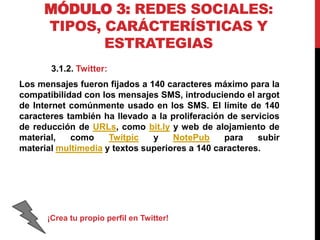 MÓDULO 3: REDES SOCIALES:
TIPOS, CARÁCTERÍSTICAS Y
ESTRATEGIAS
3.1.2. Twitter:
Los mensajes fueron fijados a 140 caracteres máximo para la
compatibilidad con los mensajes SMS, introduciendo el argot
de Internet comúnmente usado en los SMS. El límite de 140
caracteres también ha llevado a la proliferación de servicios
de reducción de URLs, como bit.ly y web de alojamiento de
material,
como
Twitpic
y
NotePub
para
subir
material multimedia y textos superiores a 140 caracteres.

¡Crea tu propio perfil en Twitter!

 