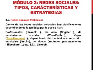 MÓDULO 3: REDES SOCIALES:
TIPOS, CARÁCTERÍSTICAS Y
ESTRATEGIAS
3.2. Redes sociales Verticales:
Dentro de las redes sociales verticales hay clasificaciones
dependiendo de la temática por la que se rijan:

Profesionales (LinkedIn…), de ocio (Dogster…), de
movimientos
sociales
(WiserEarth…),
Viajes
(Travellerspoint...); dependiendo del contenido compartido:
musicales (last.fm), de vídeos (Youtube), presentaciones
(Slideshare)…; etc. 3.2.1. LinkedIn

 