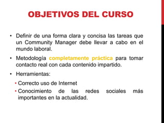 OBJETIVOS DEL CURSO
• Definir de una forma clara y concisa las tareas que
un Community Manager debe llevar a cabo en el
mundo laboral.
• Metodología completamente práctica para tomar
contacto real con cada contenido impartido.
• Herramientas:
• Correcto uso de Internet
• Conocimiento de las redes
importantes en la actualidad.

sociales

más

 