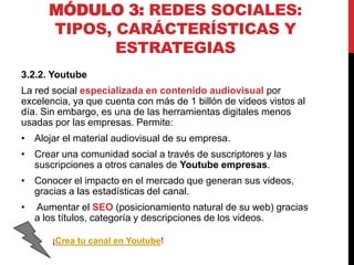MÓDULO 3: REDES SOCIALES:
TIPOS, CARÁCTERÍSTICAS Y
ESTRATEGIAS
3.2.2. Youtube
La red social especializada en contenido audiovisual por
excelencia, ya que cuenta con más de 1 billón de videos vistos al
día. Sin embargo, es una de las herramientas digitales menos
usadas por las empresas. Permite:
• Alojar el material audiovisual de su empresa.
• Crear una comunidad social a través de suscriptores y las
suscripciones a otros canales de Youtube empresas.
• Conocer el impacto en el mercado que generan sus videos,
gracias a las estadísticas del canal.
•

Aumentar el SEO (posicionamiento natural de su web) gracias
a los títulos, categoría y descripciones de los videos.
¡Crea tu canal en Youtube!

 