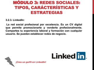 MÓDULO 3: REDES SOCIALES:
TIPOS, CARÁCTERÍSTICAS Y
ESTRATEGIAS
3.2.3. LinkedIn:
La red social profesional por excelencia. Es un CV digital
que permite promocionarte y venderte profesionalmente.
Compartes tu experiencia laboral y formación con cualquier
usuario. Se pueden establecer redes de negocio.

¡Crea un perfil en LinkedIn!

 
