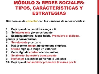 MÓDULO 3: REDES SOCIALES:
TIPOS, CARÁCTERÍSTICAS Y
ESTRATEGIAS
Diez formas de conectar con los usuarios de redes sociales:
1. Deja que el consumidor venga a ti
2. Sé interesante y/o emocionante
3. Escucha primero, luego habla. Promueve el diálogo,
genera la conversación.
4. Sé relevante y cercano
5. Habla como amigo, no como una empresa
6. Ofrece algo que tenga un valor real
7. Cede algo de control al consumidor
8. Sé abierto, honesto y transparente
9. Humaniza a la marca poniéndole una cara
10. Deja que el consumidor promueva la marca por ti

 